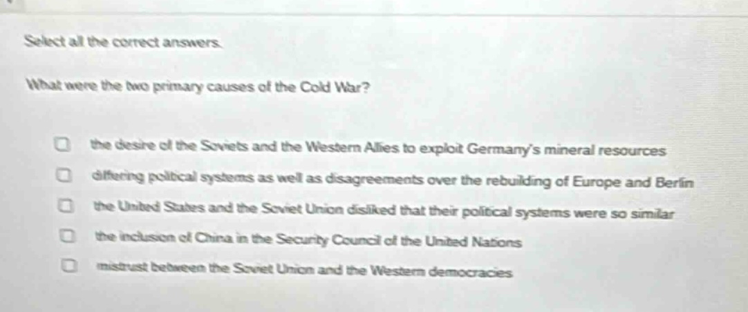 select all the correct answers. what were the two primary causes of the cold war? the desire of the soviets and the western allies to exploit germanys mineral resources differing political systems as well as disagreements over the rebuilding of europe and berlin the united states and the soviet union disliked that their political systems were so similar the inclusion of china in the security council of the united nations mistrust between the soviet union and the western democracies