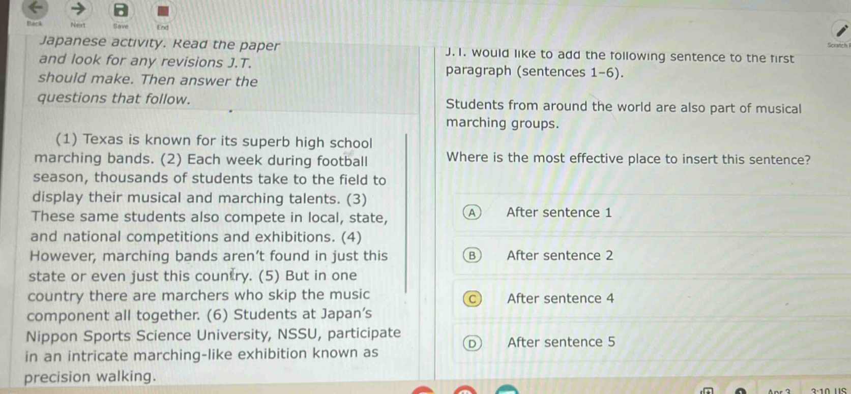 japanese activity. read the paper and look for any revisions j.t. should make. then answer the questions that follow. (1) texas is known for its superb high school marching bands. (2) each week during football season, thousands of students take to the field to display their musical and marching talents. (3) these same students also compete in local, state, and national competitions and exhibitions. (4) however, marching bands aren’t found in just this state or even just this country. (5) but in one country there are marchers who skip the music component all together. (6) students at japan’s nippon sports science university, nssu, participate in an intricate marching - like exhibition known as precision walking. j.i. would like to add the following sentence to the first paragraph (sentences 1 - 6). students from around the world are also part of musical marching groups. where is the most effective place to insert this sentence? a after sentence 1 b after sentence 2 c after sentence 4 d after sentence 5