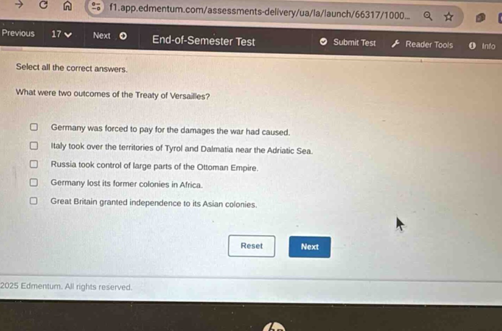 select all the correct answers. what were two outcomes of the treaty of versailles? germany was forced to pay for the damages the war had caused. italy took over the territories of tyrol and dalmatia near the adriatic sea. russia took control of large parts of the ottoman empire. germany lost its former colonies in africa. great britain granted independence to its asian colonies.