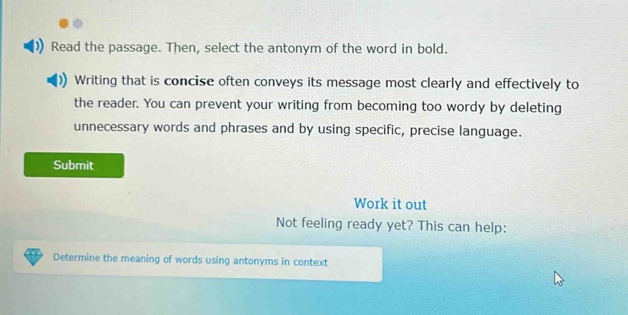 read the passage. then, select the antonym of the word in bold. writing that is concise often conveys its message most clearly and effectively to the reader. you can prevent your writing from becoming too wordy by deleting unnecessary words and phrases and by using specific, precise language. submit work it out not feeling ready yet? this can help: determine the meaning of words using antonyms in context