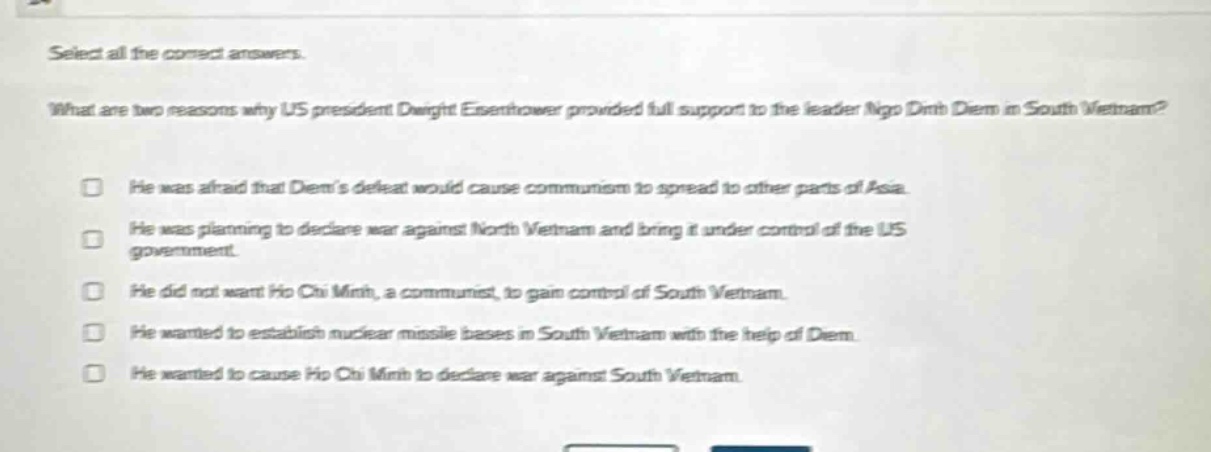 select all the correct answers. what are two reasons why us president dwight eisenhower provided full support to the leader ngo dinh diem in south vietnam? he was afraid that diems defeat would cause communism to spread to other parts of asia. he was planning to declare war against north vietnam and bring it under control of the us government. he did not want ho chi minh, a communist, to gain control of south vietnam. he wanted to establish nuclear missile bases in south vietnam with the help of diem. he wanted to cause ho chi minh to declare war against south vietnam.