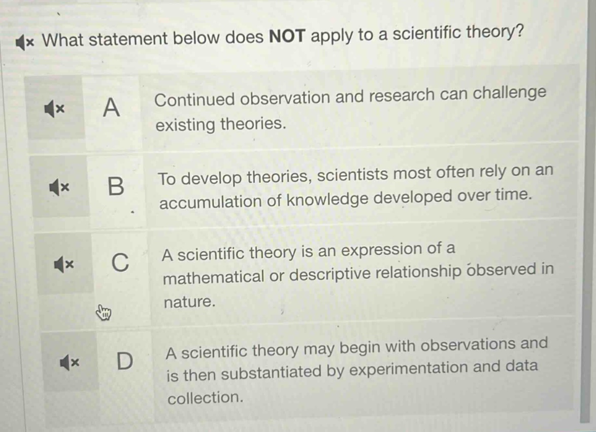what statement below does not apply to a scientific theory? a continued observation and research can challenge existing theories. b to develop theories, scientists most often rely on an accumulation of knowledge developed over time. c a scientific theory is an expression of a mathematical or descriptive relationship observed in nature. d a scientific theory may begin with observations and is then substantiated by experimentation and data collection.