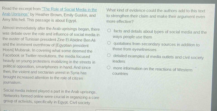 read the excerpt from the role of social media in the arab uprisings by heather brown, emily guskin, and amy mitchell. this passage is about egypt. almost immediately after the arab uprisings began, there was debate over the role and influence of social media in the ouster of tunisian president zine el abidine ben ali and the imminent overthrow of egyptian president hosni mubarak. in covering what some deemed the facebook or twitter revolutions, the media focused heavily on young protesters mobilizing in the streets in political opposition, smartphones in hand. and since then, the violent and sectarian unrest in syria has brought increased attention to the role of citizen journalism. social media indeed played a part in the arab uprisings. networks formed online were crucial in organizing a core group of activists, specifically in egypt. civil society what kind of evidence could the authors add to this text to strengthen their claim and make their argument even more effective? facts and details about types of social media and the ways people use them quotations from secondary sources in addition to those from eyewitnesses detailed examples of media outlets and civil society leaders more information on the reactions of western countries