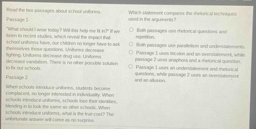 read the two passages about school uniforms. passage 1 \what should i wear today? will this help me fit in?\ if we listen to recent studies, which reveal the impact that school uniforms have, our children no longer have to ask themselves those questions. uniforms decrease fighting. uniforms decrease drug use. uniforms decrease vandalism. there is no other possible solution to fix our schools. passage 2 when schools introduce uniforms, students become complacent, no longer interested in individuality. when schools introduce uniforms, schools lose their identities, blending in to look the same as other schools. when schools introduce uniforms, what is the true cost? the unfortunate answer will come as no surprise. which statement compares the rhetorical techniques used in the arguments? both passages use rhetorical questions and repetition. both passages use parallelism and understatements. passage 1 uses tricolon and an overstatement, while passage 2 uses anaphora and a rhetorical question. passage 1 uses an understatement and rhetorical questions, while passage 2 uses an overstatement and an allusion.