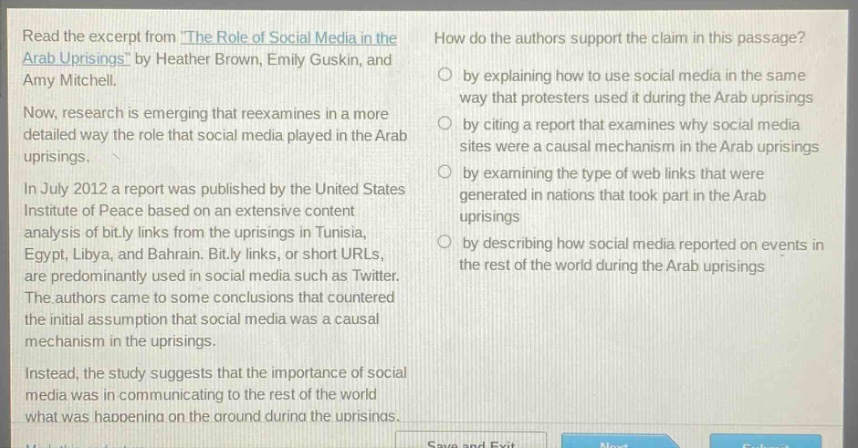 read the excerpt from the role of social media in the arab uprisings by heather brown, emily guskin, and amy mitchell. now, research is emerging that reexamines in a more detailed way the role that social media played in the arab uprisings. in july 2012 a report was published by the united states institute of peace based on an extensive content analysis of bit.ly links from the uprisings in tunisia, egypt, libya, and bahrain. bit.ly links, or short urls, are predominantly used in social media such as twitter. the authors came to some conclusions that countered the initial assumption that social media was a causal mechanism in the uprisings. instead, the study suggests that the importance of social media was in communicating to the rest of the world what was happening on the ground during the uprisings. how do the authors support the claim in this passage? by explaining how to use social media in the same way that protesters used it during the arab uprisings by citing a report that examines why social media sites were a causal mechanism in the arab uprisings by examining the type of web links that were generated in nations that took part in the arab uprisings by describing how social media reported on events in the rest of the world during the arab uprisings