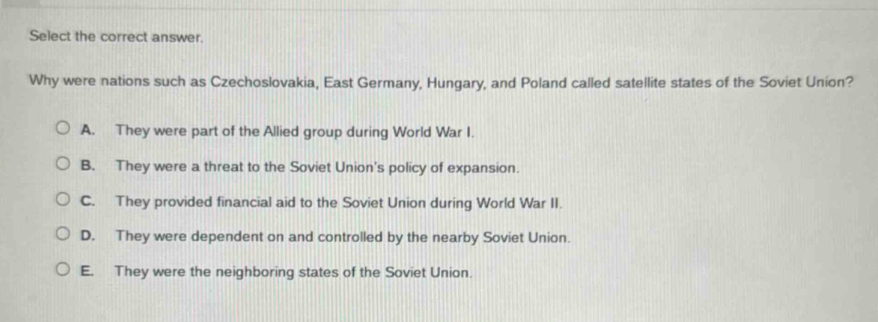 select the correct answer. why were nations such as czechoslovakia, east germany, hungary, and poland called satellite states of the soviet union? a. they were part of the allied group during world war i. b. they were a threat to the soviet unions policy of expansion. c. they provided financial aid to the soviet union during world war ii. d. they were dependent on and controlled by the nearby soviet union. e. they were the neighboring states of the soviet union.