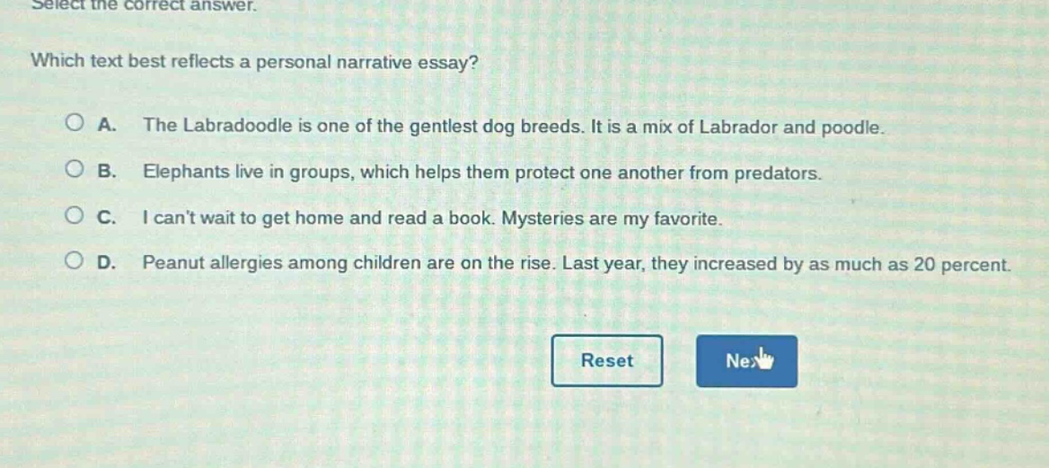 select the correct answer. which text best reflects a personal narrative essay? a. the labradoodle is one of the gentlest dog breeds. it is a mix of labrador and poodle. b. elephants live in groups, which helps them protect one another from predators. c. i cant wait to get home and read a book. mysteries are my favorite. d. peanut allergies among children are on the rise. last year, they increased by as much as 20 percent.