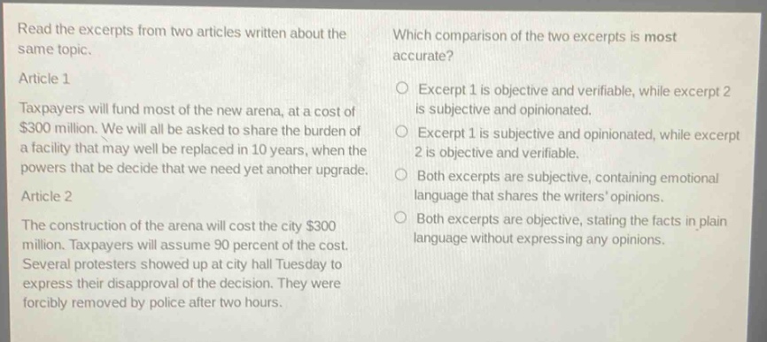 read the excerpts from two articles written about the same topic. article 1 taxpayers will fund most of the new arena, at a cost of $300 million. we will all be asked to share the burden of a facility that may well be replaced in 10 years, when the powers that be decide that we need yet another upgrade. article 2 the construction of the arena will cost the city $300 million. taxpayers will assume 90 percent of the cost. several protesters showed up at city hall tuesday to express their disapproval of the decision. they were forcibly removed by police after two hours. which comparison of the two excerpts is most accurate? excerpt 1 is objective and verifiable, while excerpt 2 is subjective and opinionated. excerpt 1 is subjective and opinionated, while excerpt 2 is objective and verifiable. both excerpts are subjective, containing emotional language that shares the writers opinions. both excerpts are objective, stating the facts in plain language without expressing any opinions.