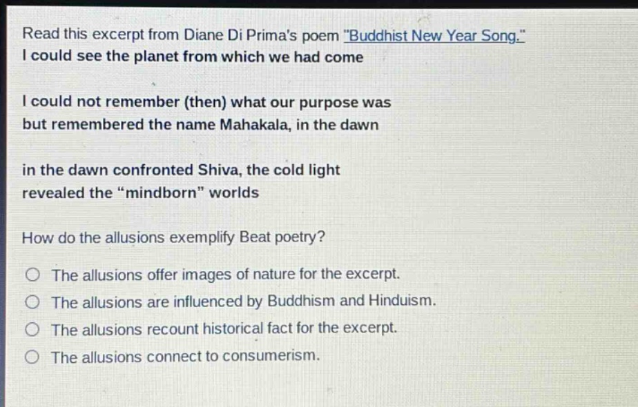 read this excerpt from diane di primas poem \buddhist new year song.\ i could see the planet from which we had come i could not remember (then) what our purpose was but remembered the name mahakala, in the dawn in the dawn confronted shiva, the cold light revealed the \mindborn\ worlds how do the allusions exemplify beat poetry? the allusions offer images of nature for the excerpt. the allusions are influenced by buddhism and hinduism. the allusions recount historical fact for the excerpt. the allusions connect to consumerism.