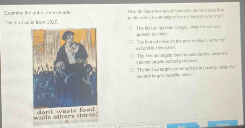 examine the public service ads. this first ad is from 1917. how do these two advertisements demonstrate that public service campaigns have changed over time? the first ad appeals to logic, while the second appeals to ethics. the first ad relies on the print medium, while the second is interactive. the first ad targets food manufacturers, while the second targets school personnel. the first ad targets communities in poverty, while the second targets wealthy ones. dont waste food while others starve!
