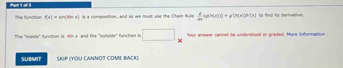 part 1 of 3 the function f(x) = sin(4ln x) is a composition, and so we must use the chain rule d/dxg(h(x))=g(h(x))h(x) to find its derivative. the \inside\ function is 4ln x and the \outside\ function is your answer cannot be understood or graded. more information. submit skip (you cannot come back)