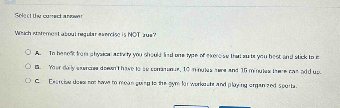 select the correct answer. which statement about regular exercise is not true? a. to benefit from physical activity you should find one type of exercise that suits you best and stick to it. b. your daily exercise doesnt have to be continuous, 10 minutes here and 15 minutes there can add up. c. exercise does not have to mean going to the gym for workouts and playing organized sports.