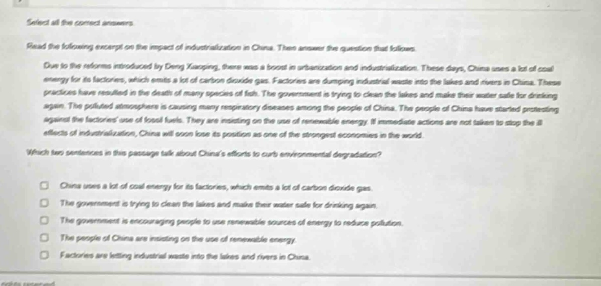 select all the correct answers. read the following excerpt on the impact of industrialization in china. then answer the question that follows. due to the reforms introduced by deng xiaoping, there was a boost in urbanization and industrialization. these days, china uses a lot of coal energy for its factories, which emits a lot of carbon dioxide gas. factories are dumping industrial waste into the lakes and rivers in china. these practices have resulted in the death of many species of fish. the government is trying to clean the lakes and make their water safe for drinking again. the polluted atmosphere is causing many respiratory diseases among the people of china. the people of china have started protesting against the factories use of fossil fuels. they are insisting on the use of renewable energy. if immediate actions are not taken to stop the ill - effects of industrialization, china will soon lose its position as one of the strongest economies in the world. which two sentences in this passage talk about chinas efforts to curb environmental degradation? china uses a lot of coal energy for its factories, which emits a lot of carbon dioxide gas. the government is trying to clean the lakes and make their water safe for drinking again. the government is encouraging people to use renewable sources of energy to reduce pollution. the people of china are insisting on the use of renewable energy. factories are letting industrial waste into the lakes and rivers in china.