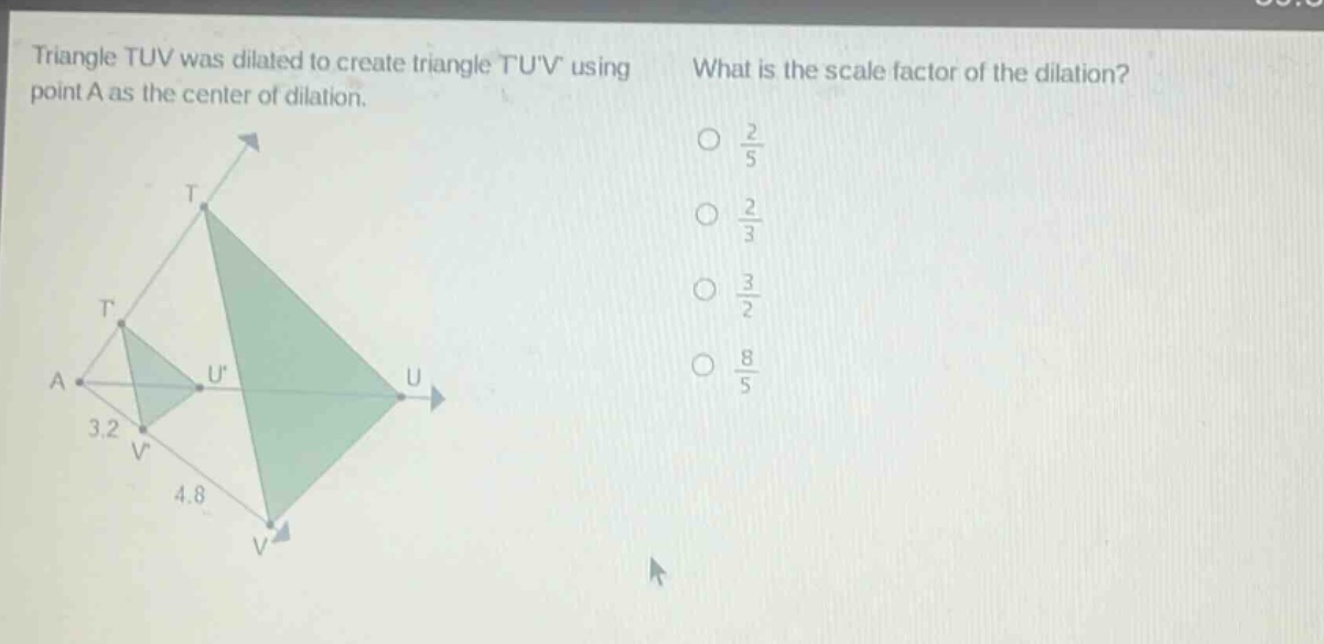 triangle tuv was dilated to create triangle tuv using point a as the center of dilation. what is the scale factor of the dilation? 3.2 4.8