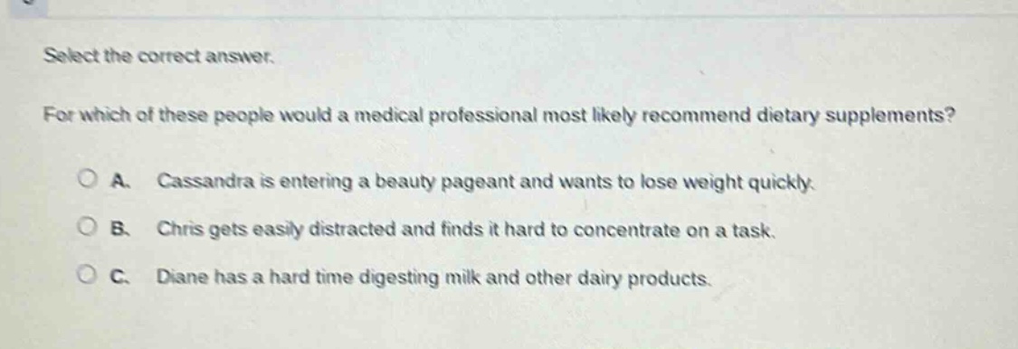 select the correct answer. for which of these people would a medical professional most likely recommend dietary supplements? a. cassandra is entering a beauty pageant and wants to lose weight quickly. b. chris gets easily distracted and finds it hard to concentrate on a task. c. diane has a hard time digesting milk and other dairy products.