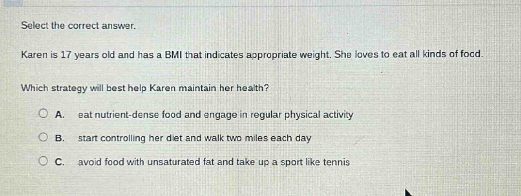 select the correct answer. karen is 17 years old and has a bmi that indicates appropriate weight. she loves to eat all kinds of food. which strategy will best help karen maintain her health? a. eat nutrient - dense food and engage in regular physical activity b. start controlling her diet and walk two miles each day c. avoid food with unsaturated fat and take up a sport like tennis