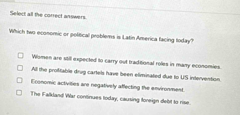 select all the correct answers. which two economic or political problems is latin america facing today? women are still expected to carry out traditional roles in many economies. all the profitable drug cartels have been eliminated due to us intervention. economic activities are negatively affecting the environment. the falkland war continues today, causing foreign debt to rise.