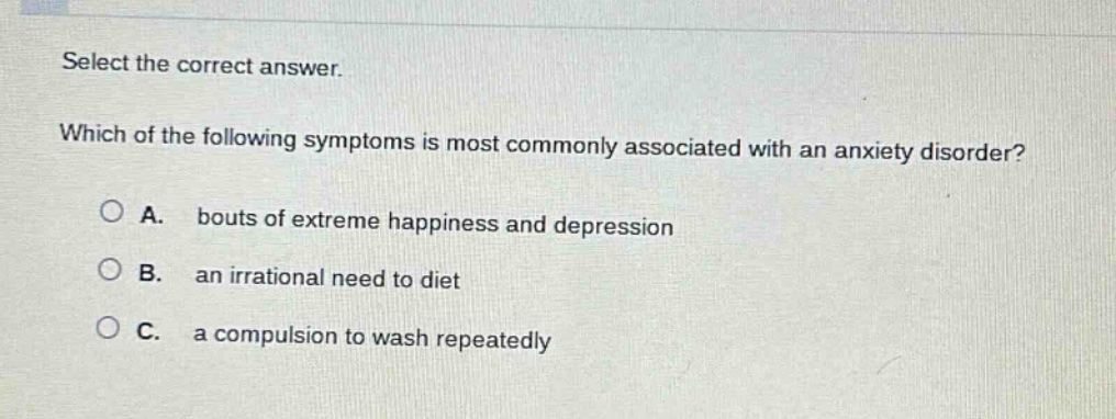 select the correct answer. which of the following symptoms is most commonly associated with an anxiety disorder? a. bouts of extreme happiness and depression b. an irrational need to diet c. a compulsion to wash repeatedly