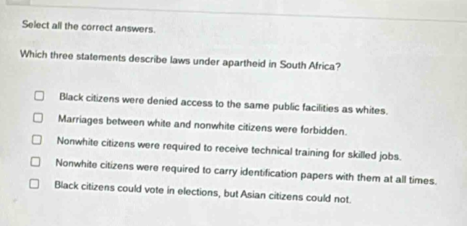 select all the correct answers. which three statements describe laws under apartheid in south africa? black citizens were denied access to the same public facilities as whites. marriages between white and nonwhite citizens were forbidden. nonwhite citizens were required to receive technical training for skilled jobs. nonwhite citizens were required to carry identification papers with them at all times. black citizens could vote in elections, but asian citizens could not.