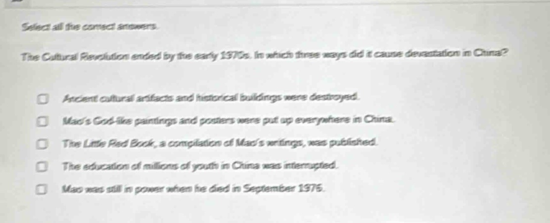 select all the correct answers. the cultural revolution ended by the early 1970s. in which three ways did it cause devastation in china? ancient cultural artifacts and historical buildings were destroyed. maos god - like paintings and posters were put up everywhere in china. the little red book, a compilation of maos writings, was published. the education of millions of youth in china was interrupted. mao was still in power when he died in september 1976.