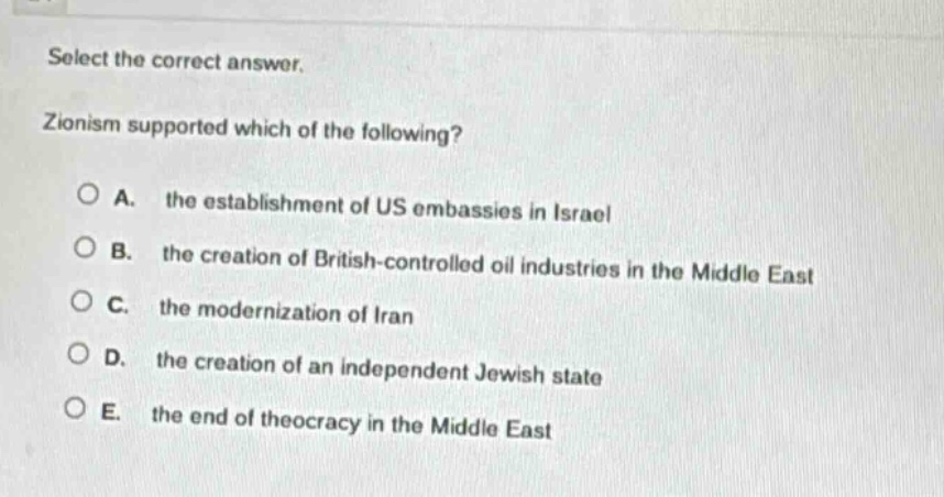select the correct answer. zionism supported which of the following? a. the establishment of us embassies in israel b. the creation of british - controlled oil industries in the middle east c. the modernization of iran d. the creation of an independent jewish state e. the end of theocracy in the middle east