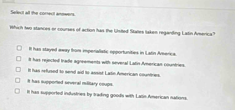 select all the correct answers. which two stances or courses of action has the united states taken regarding latin america? it has stayed away from imperialistic opportunities in latin america. it has rejected trade agreements with several latin american countries. it has refused to send aid to assist latin american countries. it has supported several military coups. it has supported industries by trading goods with latin american nations.