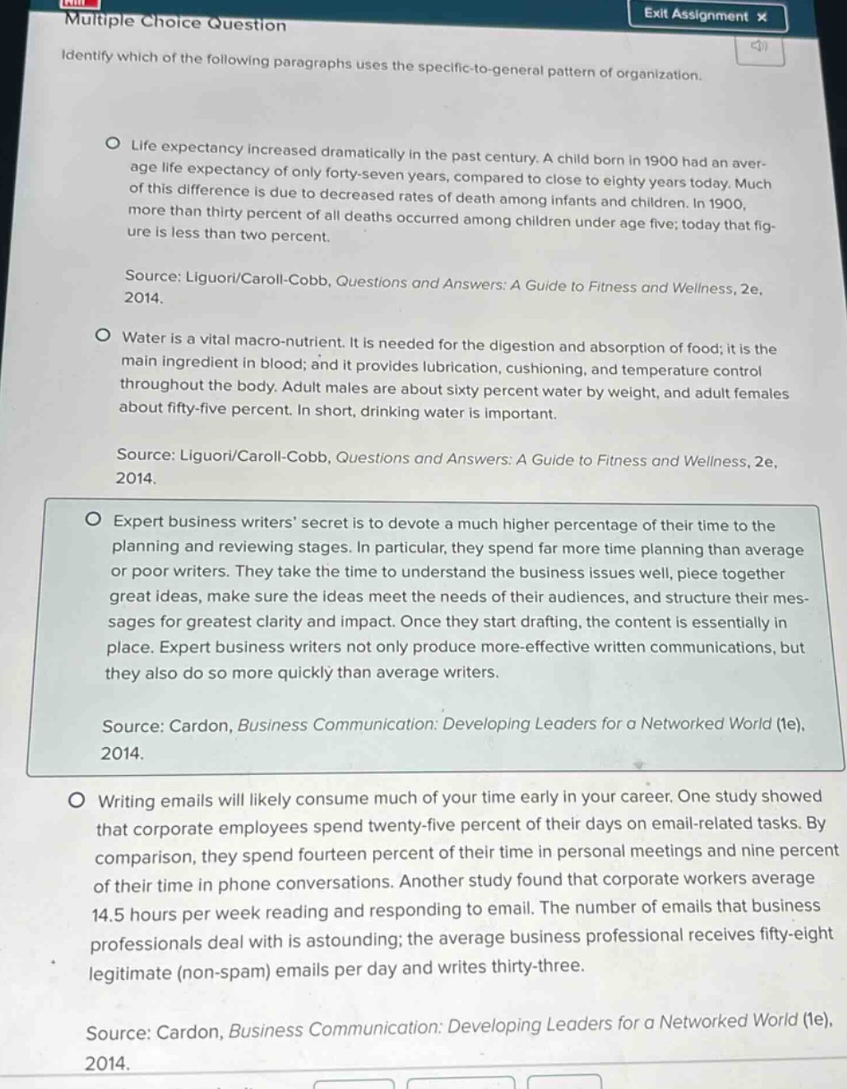 multiple choice question\nexit assignment x\nidentify which of the following paragraphs uses the specific - to - general pattern of organization.\nlife expectancy increased dramatically in the past century. a child born in 1900 had an aver - age life expectancy of only forty - seven years, compared to close to eighty years today. much of this difference is due to decreased rates of death among infants and children. in 1900, more than thirty percent of all deaths occurred among children under age five; today that fig - ure is less than two percent.\nsource: liguori/caroll - cobb, questions and answers: a guide to fitness and wellness, 2e, 2014.\nwater is a vital macro - nutrient. it is needed for the digestion and absorption of food; it is the main ingredient in blood; and it provides lubrication, cushioning, and temperature control throughout the body. adult males are about sixty percent water by weight, and adult females about fifty - five percent. in short, drinking water is important.\nsource: liguori/caroll - cobb, questions and answers: a guide to fitness and wellness, 2e, 2014.\nexpert business writers’ secret is to devote a much higher percentage of their time to the planning and reviewing stages. in particular, they spend far more time planning than average or poor writers. they take the time to understand the business issues well, piece together great ideas, make sure the ideas meet the needs of their audiences, and structure their mes - sages for greatest clarity and impact. once they start drafting, the content is essentially in place. expert business writers not only produce more - effective written communications, but they also do so more quickly than average writers.\nsource: cardon, business communication: developing leaders for a networked world (1e), 2014.\nwriting emails will likely consume much of your time early in your career. one study showed that corporate employees spend twenty - five percent of their days on email - related tasks. by comparison, they spend fourteen percent of their time in personal meetings and nine percent of their time in phone conversations. another study found that corporate workers average 14.5 hours per week reading and responding to email. the number of emails that business professionals deal with is astounding; the average business professional receives fifty - eight legitimate (non - spam) emails per day and writes thirty - three.\nsource: cardon, business communication: developing leaders for a networked world (1e), 2014.