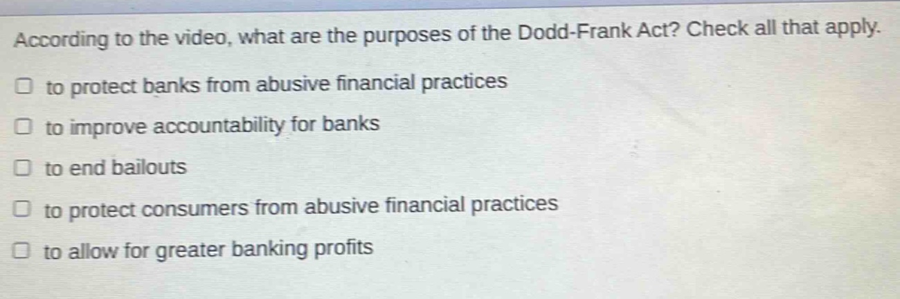 according to the video, what are the purposes of the dodd - frank act? check all that apply. to protect banks from abusive financial practices to improve accountability for banks to end bailouts to protect consumers from abusive financial practices to allow for greater banking profits