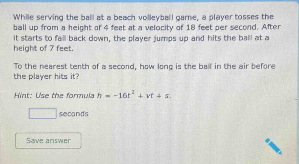 while serving the ball at a beach volleyball game, a player tosses the ball up from a height of 4 feet at a velocity of 18 feet per second. after it starts to fall back down, the player jumps up and hits the ball at a height of 7 feet. to the nearest tenth of a second, how long is the ball in the air before the player hits it? hint: use the formula h = -16t² + vt + s.