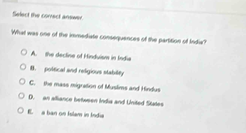 select the correct answer. what was one of the immediate consequences of the partition of india? a. the decline of hinduism in india b. political and religious stability c. the mass migration of muslims and hindus d. an alliance between india and united states e. a ban on islam in india
