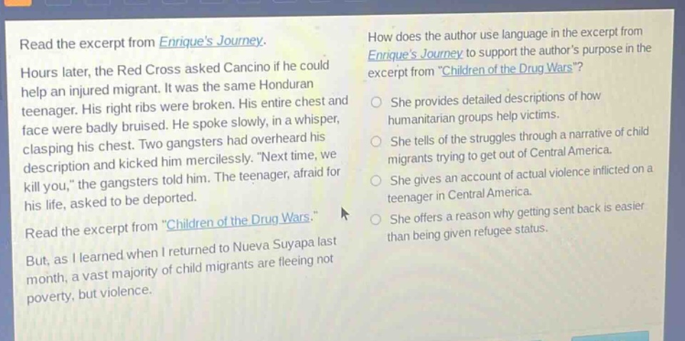 read the excerpt from enriques journey. hours later, the red cross asked cancino if he could help an injured migrant. it was the same honduran teenager. his right ribs were broken. his entire chest and face were badly bruised. he spoke slowly, in a whisper, clasping his chest. two gangsters had overheard his description and kicked him mercilessly. “next time, we kill you,” the gangsters told him. the teenager, afraid for his life, asked to be deported. read the excerpt from \children of the drug wars.\ but, as i learned when i returned to nueva suyapa last month, a vast majority of child migrants are fleeing not poverty, but violence. how does the author use language in the excerpt from enriques journey to support the authors purpose in the excerpt from \children of the drug wars\? she provides detailed descriptions of how humanitarian groups help victims. she tells of the struggles through a narrative of child migrants trying to get out of central america. she gives an account of actual violence inflicted on a teenager in central america. she offers a reason why getting sent back is easier than being given refugee status.