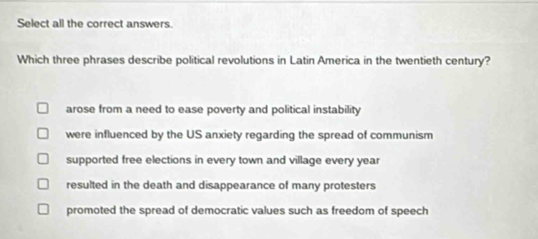 select all the correct answers. which three phrases describe political revolutions in latin america in the twentieth century? arose from a need to ease poverty and political instability were influenced by the us anxiety regarding the spread of communism supported free elections in every town and village every year resulted in the death and disappearance of many protesters promoted the spread of democratic values such as freedom of speech