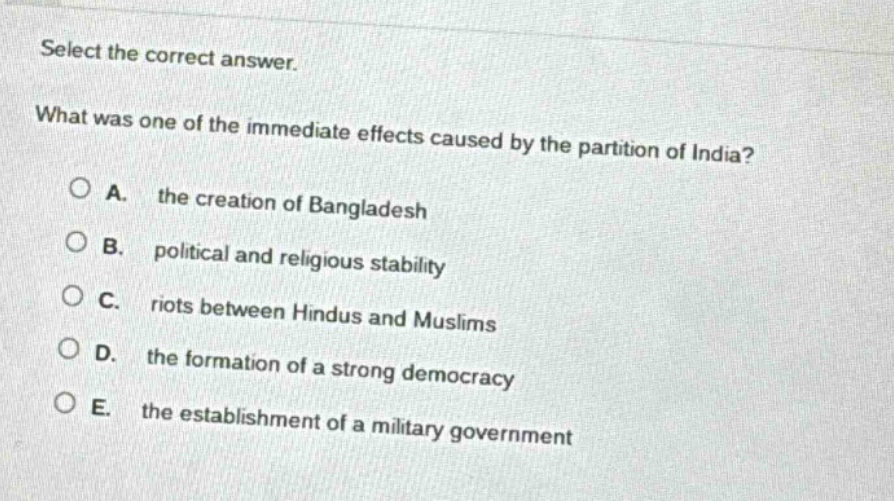 select the correct answer. what was one of the immediate effects caused by the partition of india? a. the creation of bangladesh b. political and religious stability c. riots between hindus and muslims d. the formation of a strong democracy e. the establishment of a military government