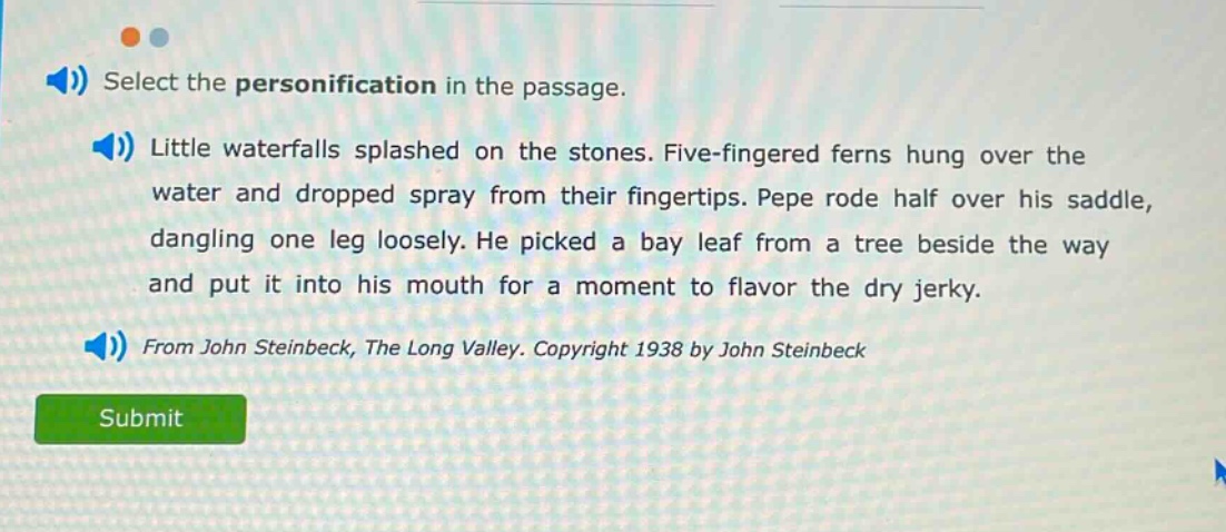 select the personification in the passage. little waterfalls splashed on the stones. five - fingered ferns hung over the water and dropped spray from their fingertips. pepe rode half over his saddle, dangling one leg loosely. he picked a bay leaf from a tree beside the way and put it into his mouth for a moment to flavor the dry jerky. from john steinbeck, the long valley. copyright 1938 by john steinbeck