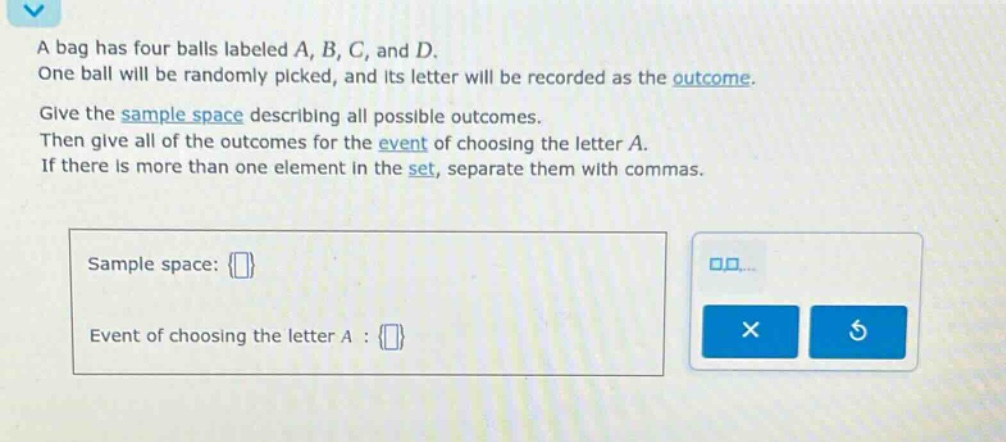 a bag has four balls labeled a, b, c, and d. one ball will be randomly picked, and its letter will be recorded as the outcome. give the sample space describing all possible outcomes. then give all of the outcomes for the event of choosing the letter a. if there is more than one element in the set, separate them with commas. sample space: event of choosing the letter a :