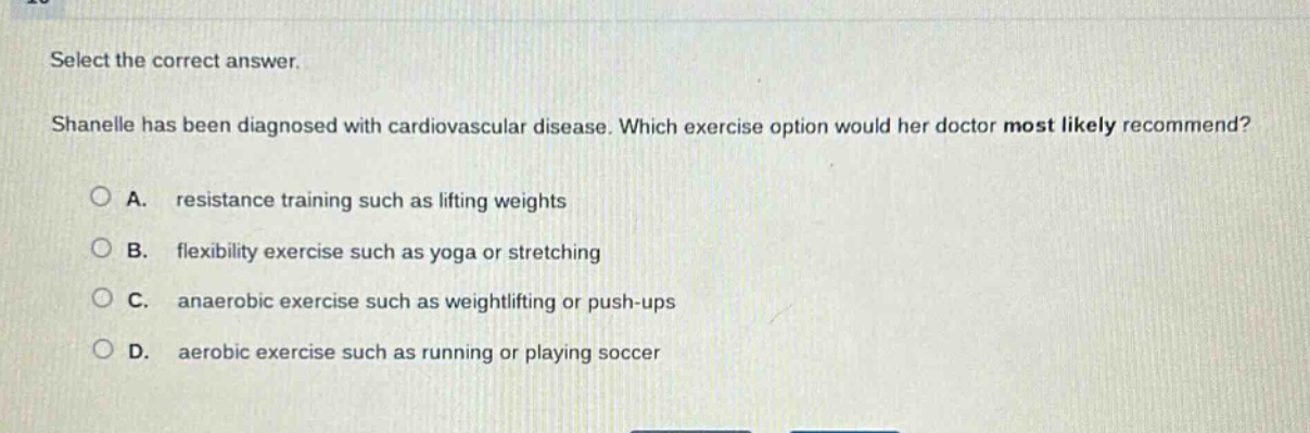select the correct answer. shanelle has been diagnosed with cardiovascular disease. which exercise option would her doctor most likely recommend? a. resistance training such as lifting weights b. flexibility exercise such as yoga or stretching c. anaerobic exercise such as weightlifting or push - ups d. aerobic exercise such as running or playing soccer