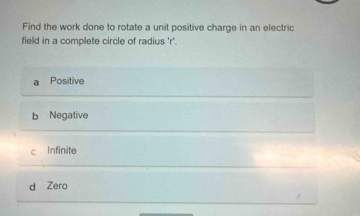 find the work done to rotate a unit positive charge in an electric field in a complete circle of radius r.\na positive\nb negative\nc infinite\nd zero