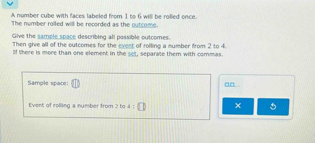 a number cube with faces labeled from 1 to 6 will be rolled once. the number rolled will be recorded as the outcome. give the sample space describing all possible outcomes. then give all of the outcomes for the event of rolling a number from 2 to 4. if there is more than one element in the set, separate them with commas. sample space: {} event of rolling a number from 2 to 4 : {}