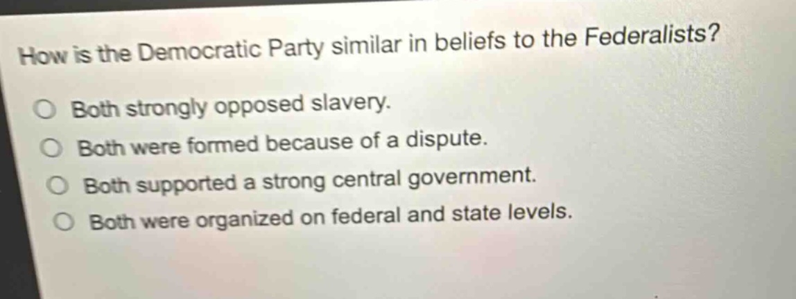 how is the democratic party similar in beliefs to the federalists?\no both strongly opposed slavery.\no both were formed because of a dispute.\no both supported a strong central government.\no both were organized on federal and state levels.