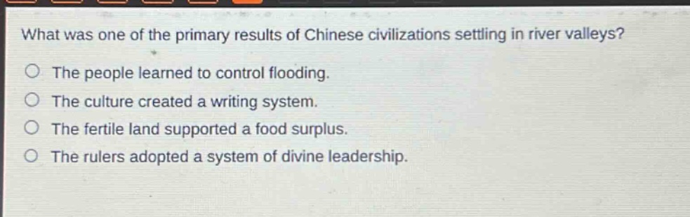 what was one of the primary results of chinese civilizations settling in river valleys?\nthe people learned to control flooding.\nthe culture created a writing system.\nthe fertile land supported a food surplus.\nthe rulers adopted a system of divine leadership.