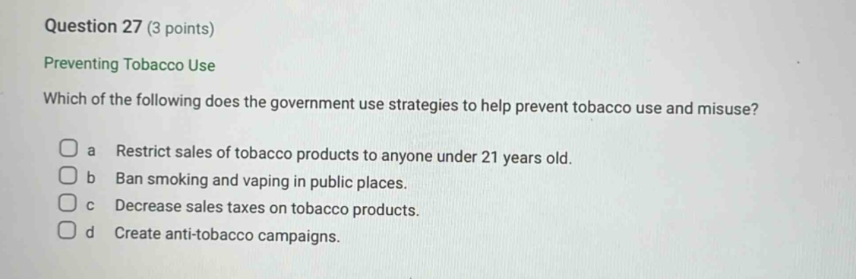 question 27 (3 points) preventing tobacco use which of the following does the government use strategies to help prevent tobacco use and misuse? a restrict sales of tobacco products to anyone under 21 years old. b ban smoking and vaping in public places. c decrease sales taxes on tobacco products. d create anti - tobacco campaigns.