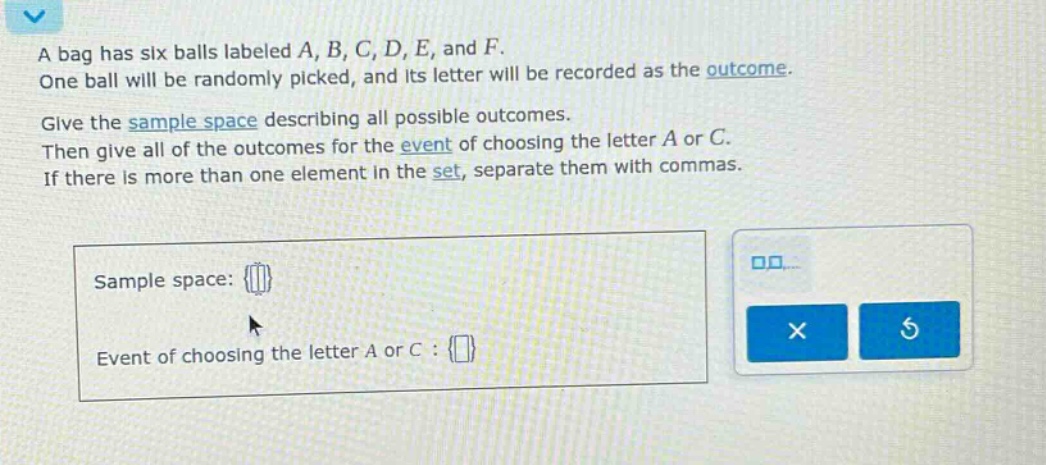a bag has six balls labeled a, b, c, d, e, and f. one ball will be randomly picked, and its letter will be recorded as the outcome. give the sample space describing all possible outcomes. then give all of the outcomes for the event of choosing the letter a or c. if there is more than one element in the set, separate them with commas. sample space: {} event of choosing the letter a or c : {}