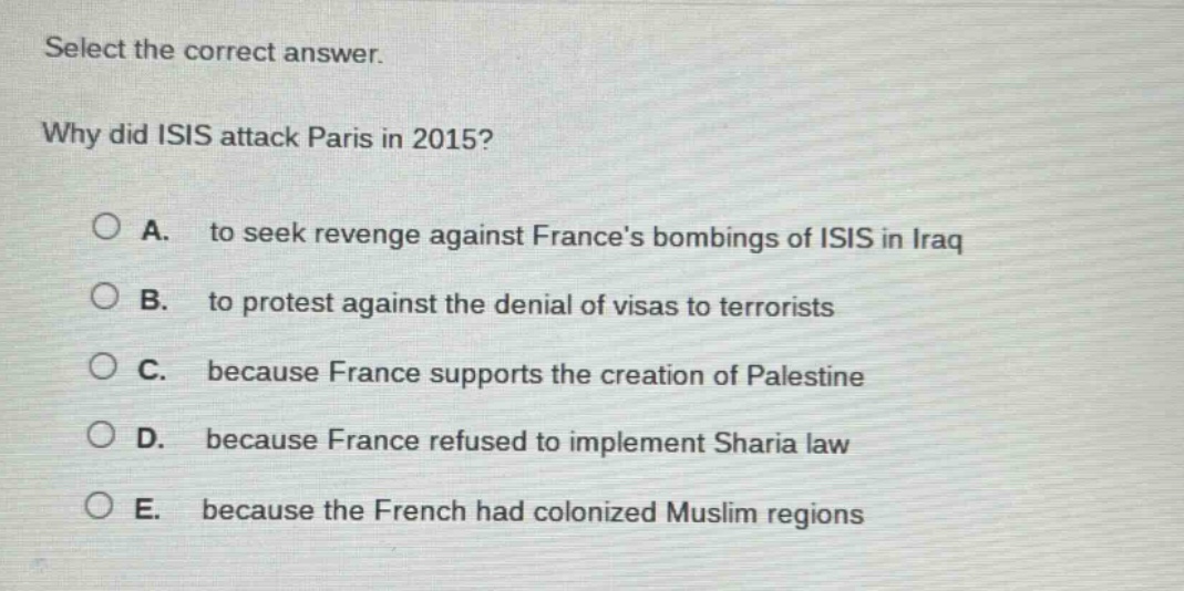 select the correct answer. why did isis attack paris in 2015? a. to seek revenge against frances bombings of isis in iraq b. to protest against the denial of visas to terrorists c. because france supports the creation of palestine d. because france refused to implement sharia law e. because the french had colonized muslim regions