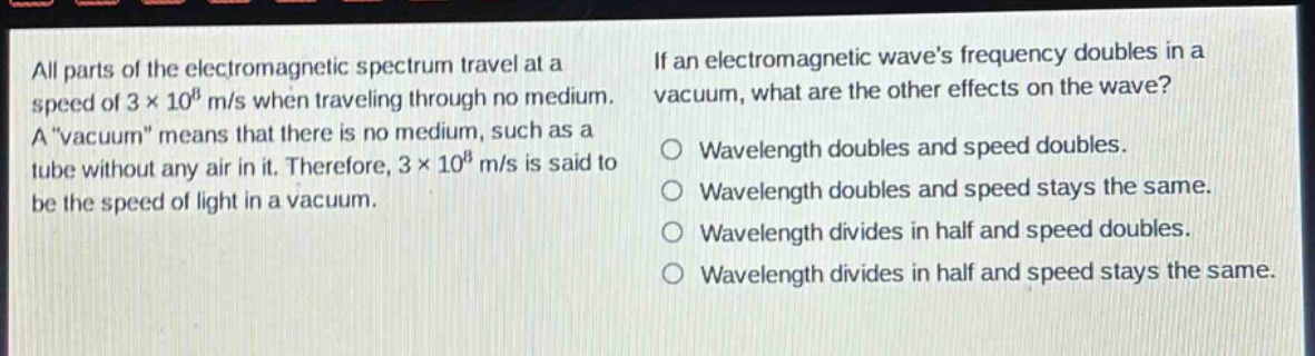 all parts of the electromagnetic spectrum travel at a speed of 3×10⁸ m/s when traveling through no medium. a \vacuum\ means that there is no medium, such as a tube without any air in it. therefore, 3×10⁸ m/s is said to be the speed of light in a vacuum. if an electromagnetic waves frequency doubles in a vacuum, what are the other effects on the wave? wavelength doubles and speed doubles. wavelength doubles and speed stays the same. wavelength divides in half and speed doubles. wavelength divides in half and speed stays the same.