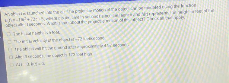 an object is launched into the air. the projectile motion of the object can be modeled using the function h(t)= - 16t² + 72t + 5, where t is the time in seconds since the launch and h(t) represents the height in feet of the object after t seconds. what is true about the projectile motion of this object? check all that apply. the initial height is 5 feet. the initial velocity of the object is - 72 feet/second. the object will hit the ground after approximately 4.57 seconds. after 3 seconds, the object is 173 feet high. at t = 0, h(t)=0.
