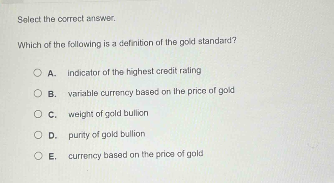 select the correct answer. which of the following is a definition of the gold standard? a. indicator of the highest credit rating b. variable currency based on the price of gold c. weight of gold bullion d. purity of gold bullion e. currency based on the price of gold