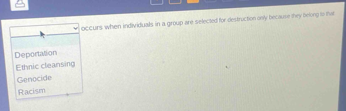 occurs when individuals in a group are selected for destruction only because they belong to that\ndeportation\nethnic cleansing\ngenocide\nracism