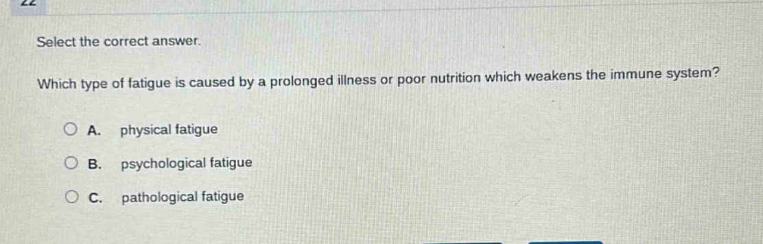 select the correct answer. which type of fatigue is caused by a prolonged illness or poor nutrition which weakens the immune system? a. physical fatigue b. psychological fatigue c. pathological fatigue