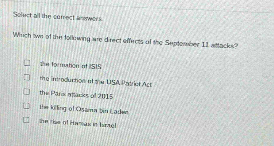 select all the correct answers. which two of the following are direct effects of the september 11 attacks? the formation of isis the introduction of the usa patriot act the paris attacks of 2015 the killing of osama bin laden the rise of hamas in israel