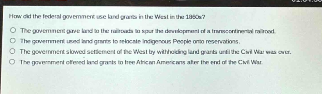 how did the federal government use land grants in the west in the 1860s?\nthe government gave land to the railroads to spur the development of a transcontinental railroad.\nthe government used land grants to relocate indigenous people onto reservations.\nthe government slowed settlement of the west by withholding land grants until the civil war was over.\nthe government offered land grants to free african americans after the end of the civil war.